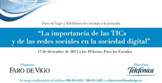 Faro de Vigo y Telefónica les invitan a la jornada

“La importancia de las TICs
y de las redes sociales en la sociedad digital”
17 de diciembre de 2013 a las 10 horas, Pazo los Escudos
Organiza:

Patrocina:

Se ruega confirmación al teléfono 986 814 659 // 986 814 605 o a direccion@farodevigo.es

 