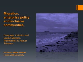 Migration,
enterprise policy
and inclusive
communities
Language, Inclusion and
Labour Markets ,
Wednesday 23 August
Tórshavn
Professor Mike Danson
Heriot-Watt University
 