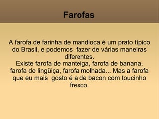 Farofas A farofa de farinha de mandioca é um prato típico do Brasil, e podemos  fazer de várias maneiras diferentes. Existe farofa de manteiga, farofa de banana, farofa de lingüiça, farofa molhada... Mas a farofa que eu mais  gosto é a de bacon com toucinho fresco. 