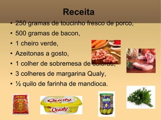 Receita  250 gramas de toucinho fresco de porco, 500 gramas de bacon, 1 cheiro verde, Azeitonas a gosto, 1 colher de sobremesa de colorau, 3 colheres de margarina Qualy, ½ quilo de farinha de mandioca. 