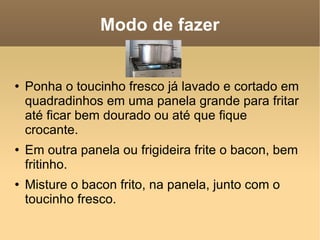 Modo de fazer Ponha o toucinho fresco já lavado e cortado em quadradinhos em uma panela grande para fritar até ficar bem dourado ou até que fique crocante. Em outra panela ou frigideira frite o bacon, bem fritinho. Misture o bacon frito, na panela, junto com o toucinho fresco. 