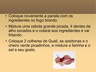 Coloque novamente a panela com os ingredientes no fogo brando. Misture uma cebola grande picada, 4 dentes de alho socados e o colaral aos ingredientes e vai fritando. Coloque 2 colheres de Quali, as azeitonas e o cheiro verde picadinhos, e misture a farinha e o sal a seu gosto.  