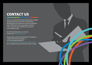 CONTACT US
Allow us to demonstrate what working with a global
recruitment partner can do for your business.
All approaches are treated on a strictly confidential
basis. Whichever service you require, however
many vacancies you would like us to work on,
we are ready to help.

For further details about our services,
simply email info@farogroup.net

Alternatively, choose the desired link or telephone
number from the list on page 11,
or visit our global website at
http://www.farorecruitment.com/contact_us.php
for a complete list of our branches in each country.
 