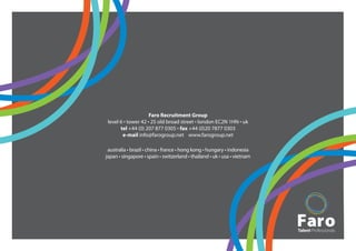 Faro Recruitment Group
 level 6 • tower 42 • 25 old broad street • london EC2N 1HN • uk
       tel +44 (0) 207 877 0305 • fax +44 (0)20 7877 0303
        e-mail info@farogroup.net www.farogroup.net

 australia • brazil • china • france • hong kong • hungary • indonesia
japan • singapore • spain • switzerland • thailand • uk • usa • vietnam
 