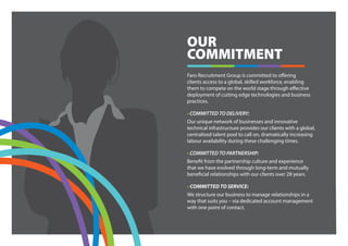 OUR
COMMITMENT
Faro Recruitment Group is committed to offering
clients access to a global, skilled workforce, enabling
them to compete on the world stage through effective
deployment of cutting edge technologies and business
practices.

• COMMITTED TO DELIVERY:
Our unique network of businesses and innovative
technical infrastructure provides our clients with a global,
centralised talent pool to call on, dramatically increasing
labour availability during these challenging times.

• COMMITTED TO PARTNERSHIP:
Benefit from the partnership culture and experience
that we have evolved through long-term and mutually
beneficial relationships with our clients over 28 years.

• COMMITTED TO SERVICE:
We structure our business to manage relationships in a
way that suits you – via dedicated account management
with one point of contact.
 