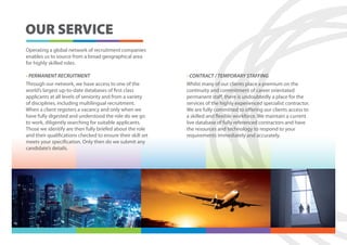 OUR SERVICE
Operating a global network of recruitment companies
enables us to source from a broad geographical area
for highly skilled roles.

• PERMANENT RECRUITMENT                                      • CONTRACT / TEMPORARY STAFFING
Through our network, we have access to one of the            Whilst many of our clients place a premium on the
world’s largest up-to-date databases of first class          continuity and commitment of career orientated
applicants at all levels of seniority and from a variety     permanent staff, there is undoubtedly a place for the
of disciplines, including multilingual recruitment.          services of the highly experienced specialist contractor.
When a client registers a vacancy and only when we           We are fully committed to offering our clients access to
have fully digested and understood the role do we go         a skilled and flexible workforce. We maintain a current
to work, diligently searching for suitable applicants.       live database of fully referenced contractors and have
Those we identify are then fully briefed about the role      the resources and technology to respond to your
and their qualifications checked to ensure their skill set   requirements immediately and accurately.
meets your specification. Only then do we submit any
candidate’s details.
 
