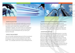 • SEARCH & SELECTION                                      • HUMAN RESOURCES MANAGEMENT & CONSULTANCY
For some of the most specialist leadership vacancies,     Encompassing everything from a fully functional
it is better to be more proactive, through the use of     offsite personnel department, to payroll management.
executive search rather than waiting for the right        Our companies around the world offer a range of
candidate to appear. Our teams have an outstanding        services, including customised training packages and
reputation, and extensive local, regional and global      outsourcing, in the area of HR management solutions.
networks to locate individuals who can drive your
business forward.                                         • ADVERTISING SERVICES
                                                          Undoubtedly, employer brand advertising is a sure-fire
• PROJECT RECRUITMENT                                     way to communicate with a mass audience, particularly
Faro can handle individual elements of the recruitment    when that audience isn’t active in the job market.
process, but we also have the experience and skills       However, there is a fine balance of managing internal
to manage a major recruitment project, from start to      and external employer brand communications and the
finish – as a valuable extension to your HR department.   definition of the message and its subsequent delivery
                                                          are all too often misunderstood. With recruitment
                                                          advertising experts in each office and contracts with the
                                                          majority of key media, we are excellently positioned to
                                                          do justice to your recruitment message.
 