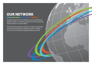 OUR NETWORK
Faro Recruitment Group companies, each specialising in
specific markets or services, operate across the world with
representation in over 80 offices.

Faro Recruitment Group continues to expand organically
and through acquisitions, building on what is already
one of the most impressive global staffing networks.
 