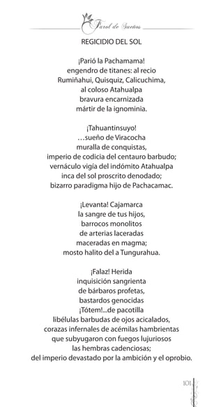 101
REGICIDIO DEL SOL
¡Parió la Pachamama!
engendro de titanes: al recio
Rumiñahui, Quisquiz, Calicuchima,
al coloso Atahualpa
bravura encarnizada
mártir de la ignominia.
¡Tahuantinsuyo!
…sueño de Viracocha
muralla de conquistas,
imperio de codicia del centauro barbudo;
vernáculo vigía del indómito Atahualpa
inca del sol proscrito denodado;
bizarro paradigma hijo de Pachacamac.
¡Levanta! Cajamarca
la sangre de tus hijos,
barrocos monolitos
de arterias laceradas
maceradas en magma;
mosto halito del a Tungurahua.
¡Falaz! Herida
inquisición sangrienta
de bárbaros profetas,
bastardos genocidas
¡Tótem!...de pacotilla
libélulas barbudas de ojos acicalados,
corazas infernales de acémilas hambrientas
que subyugaron con fuegos lujuriosos
las hembras cadenciosas;
del imperio devastado por la ambición y el oprobio.
 
