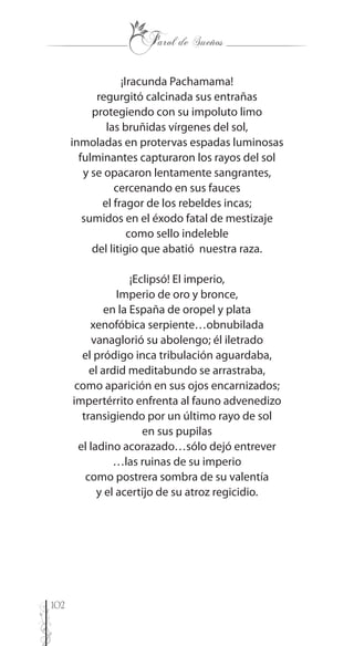 102
¡Iracunda Pachamama!
regurgitó calcinada sus entrañas
protegiendo con su impoluto limo
las bruñidas vírgenes del sol,
inmoladas en protervas espadas luminosas
fulminantes capturaron los rayos del sol
y se opacaron lentamente sangrantes,
cercenando en sus fauces
el fragor de los rebeldes incas;
sumidos en el éxodo fatal de mestizaje
como sello indeleble
del litigio que abatió nuestra raza.
¡Eclipsó! El imperio,
Imperio de oro y bronce,
en la España de oropel y plata
xenofóbica serpiente…obnubilada
vanaglorió su abolengo; él iletrado
el pródigo inca tribulación aguardaba,
el ardid meditabundo se arrastraba,
como aparición en sus ojos encarnizados;
impertérrito enfrenta al fauno advenedizo
transigiendo por un último rayo de sol
en sus pupilas
el ladino acorazado…sólo dejó entrever
…las ruinas de su imperio
como postrera sombra de su valentía
y el acertijo de su atroz regicidio.
 