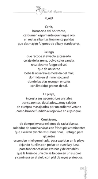 103
PLAYA
Cenit,
hornacina del horizonte,
cardumen espumante que fragua oro
en reatas sibaritas finamente pulidas
que desmayan fulgores de alba y atardeceres.
Piélago,
que recoge el alveolo escaseado,
celaje de la arena, polvo color canela,
recalcitrante fuego del sol,
que de un sorbo
bebe la acuarela esmeralda del mar;
dormida en el inmenso panal
donde las olas recogen encajes
con límpidos granos de sal.
La playa,
incrusta sus geométricos cristales
transparentes, destilados…muy salados
en cuerpos masajeados por un ardiente verano
como bronce fundido al rojo vivo en el yunque.
Crustáceos,
de tiempo inverso rellenos de savia blanca,
soldados de concha nácar, con falsos pies caminantes
que excavan trincheras submarinas…refugio para
gigantes
esconden miel germinada, para explotar en la playa
dejando huellas con polvo de estrella y luna,
para fabricar castillos etéreos y deleznables
que la brisa de una ola se beberá en un suspiro
y caminará en el cielo con piel de reyes plateados.
 