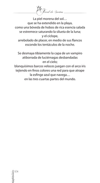 104
La piel morena del sol…
que se ha extendido en la playa,
como una bóveda de hobos de rica esencia salada
se estremece saturando la silueta de la luna;
y el cíclope,
arrebolado de placer, en medio de sus flancos
esconde los tentáculos de la noche.
Se desmaya tibiamente la capa de un vampiro
atiborrada de luciérnagas desbandadas
en el cielo;
blanquísimos barcos veloces juegan con el arco iris
tejiendo en finos colores una red para que atrape
la esfinge azul que navega…
en las tres cuartas partes del mundo.
 