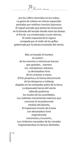 108
por los céfiros dormidos en las nubes,
La gama de colores en mieses esparcidas
preñadas por mielinos insectos lujuriosos.
El níquel acerado que pintan los huracanes
en la bóveda del templo donde rezan las beatas
el frío de sus enserenadas cruces eternas,
El canto orquestal de la cigarra
cortejada por el violín de los grillos
gobernada por la batuta enraizada del viento,
Más no heredó el hombre
el control …
de las enormes e intrínsecas fuerzas
que guardan…inermes
Los estrepitosos volcanes,
La devastadora furia
de los océanos y mares,
El frío perpetuo y la fuerza descomunal
de los témpanos y icebergs
alojados en los achatados polos de la tierra,
La depravada fuerza del viento
tallando poderoso
los muslos de los acantilados,
Los violentos movimientos telúricos que
cercenan la incandescente
medula del planeta,
El impetuoso incesto de la luna
con devastadora furia
engendrando
maremotos y tsunamis,
Los cimborios nacarados de los nevados
fragmentándose en feroces deshielos,
 