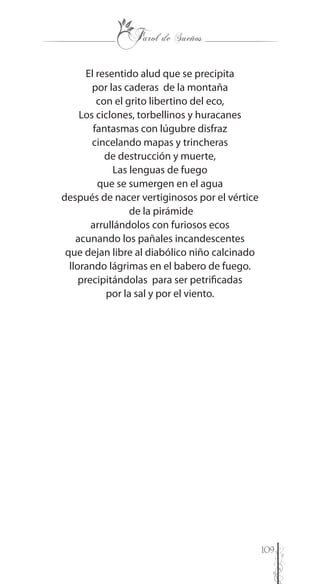 109
El resentido alud que se precipita
por las caderas de la montaña
con el grito libertino del eco,
Los ciclones, torbellinos y huracanes
fantasmas con lúgubre disfraz
cincelando mapas y trincheras
de destrucción y muerte,
Las lenguas de fuego
que se sumergen en el agua
después de nacer vertiginosos por el vértice
de la pirámide
arrullándolos con furiosos ecos
acunando los pañales incandescentes
que dejan libre al diabólico niño calcinado
llorando lágrimas en el babero de fuego.
precipitándolas para ser petrificadas
por la sal y por el viento.
 