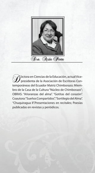 11
Doctora en Ciencias de la Educación, actualVice-
presidenta de la Asociación de Escritoras Con-
temporáneas del Ecuador Matriz Chimborazo; Miem-
bro de la Casa de la Cultura“Núcleo de Chimborazo”;
OBRAS: “Añoranzas del alma”. “Gotitas del corazón”.
Coautora:“SueñosCompartidos”,“SortilegiodelAlma”.
“Chuquiragua II”.Presentaciones en recitales; Poesías
publicadas en revistas y periódicos.
 