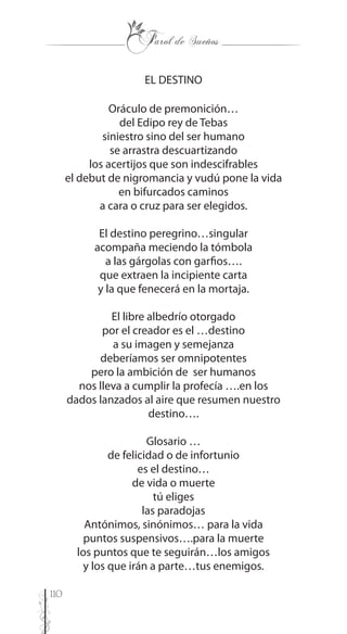 110
EL DESTINO
Oráculo de premonición…
del Edipo rey de Tebas
siniestro sino del ser humano
se arrastra descuartizando
los acertijos que son indescifrables
el debut de nigromancia y vudú pone la vida
en bifurcados caminos
a cara o cruz para ser elegidos.
El destino peregrino…singular
acompaña meciendo la tómbola
a las gárgolas con garfios….
que extraen la incipiente carta
y la que fenecerá en la mortaja.
El libre albedrío otorgado
por el creador es el …destino
a su imagen y semejanza
deberíamos ser omnipotentes
pero la ambición de ser humanos
nos lleva a cumplir la profecía ….en los
dados lanzados al aire que resumen nuestro
destino….
Glosario …
de felicidad o de infortunio
es el destino…
de vida o muerte
tú eliges
las paradojas
Antónimos, sinónimos… para la vida
puntos suspensivos….para la muerte
los puntos que te seguirán…los amigos
y los que irán a parte…tus enemigos.
 