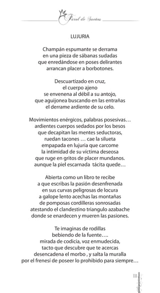 111
LUJURIA
Champán espumante se derrama
en una pieza de sábanas sudadas
que enredándose en poses delirantes
arrancan placer a borbotones.
Descuartizado en cruz,
el cuerpo ajeno
se envenena al débil a su antojo,
que aguijonea buscando en las entrañas
el derrame ardiente de su celo.
Movimientos enérgicos, palabras posesivas…
ardientes cuerpos sedados por los besos
que decapitan las mentes seductoras,
ruedan tacones … cae la silueta
empapada en lujuria que carcome
la intimidad de su víctima deseosa
que ruge en gritos de placer mundanos.
aunque la piel escarnada tácita quede…
Abierta como un libro te recibe
a que escribas la pasión desenfrenada
en sus curvas peligrosas de locura
a galope lento acechas las montañas
de pomposas cordilleras sonrosadas
atestando el clandestino triangulo azabache
donde se enardecen y mueren las pasiones.
Te imaginas de rodillas
bebiendo de la fuente….
mirada de codicia, voz enmudecida,
tacto que descubre que te acercas
desencadena el morbo , y salta la muralla
por el frenesí de poseer lo prohibido para siempre…
 