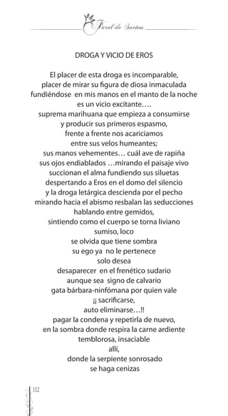 112
DROGA Y VICIO DE EROS
El placer de esta droga es incomparable,
placer de mirar su figura de diosa inmaculada
fundiéndose en mis manos en el manto de la noche
es un vicio excitante….
suprema marihuana que empieza a consumirse
y producir sus primeros espasmo,
frente a frente nos acariciamos
entre sus velos humeantes;
sus manos vehementes… cuál ave de rapiña
sus ojos endiablados …mirando el paisaje vivo
succionan el alma fundiendo sus siluetas
despertando a Eros en el domo del silencio
y la droga letárgica descienda por el pecho
mirando hacia el abismo resbalan las seducciones
hablando entre gemidos,
sintiendo como el cuerpo se torna liviano
sumiso, loco
se olvida que tiene sombra
su ego ya no le pertenece
solo desea
desaparecer en el frenético sudario
aunque sea signo de calvario
gata bárbara-ninfómana por quien vale
¡¡ sacrificarse,
auto eliminarse…!!
pagar la condena y repetirla de nuevo,
en la sombra donde respira la carne ardiente
temblorosa, insaciable
allí,
donde la serpiente sonrosado
se haga cenizas
 