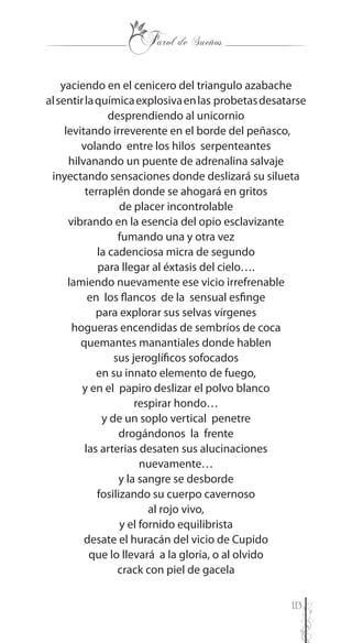 113
yaciendo en el cenicero del triangulo azabache
alsentirlaquímicaexplosivaenlas probetasdesatarse
desprendiendo al unicornio
levitando irreverente en el borde del peñasco,
volando entre los hilos serpenteantes
hilvanando un puente de adrenalina salvaje
inyectando sensaciones donde deslizará su silueta
terraplén donde se ahogará en gritos
de placer incontrolable
vibrando en la esencia del opio esclavizante
fumando una y otra vez
la cadenciosa micra de segundo
para llegar al éxtasis del cielo….
lamiendo nuevamente ese vicio irrefrenable
en los flancos de la sensual esfinge
para explorar sus selvas vírgenes
hogueras encendidas de sembríos de coca
quemantes manantiales donde hablen
sus jeroglíficos sofocados
en su innato elemento de fuego,
y en el papiro deslizar el polvo blanco
respirar hondo…
y de un soplo vertical penetre
drogándonos la frente
las arterias desaten sus alucinaciones
nuevamente…
y la sangre se desborde
fosilizando su cuerpo cavernoso
al rojo vivo,
y el fornido equilibrista
desate el huracán del vicio de Cupido
que lo llevará a la gloria, o al olvido
crack con piel de gacela
 