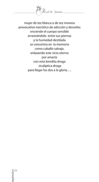 114
mujer de tez blanca o de tez morena
provocativo narcótico de adicción y desvelos
enciende el cuerpo sensible
arrastrándolo entre sus piernas
y la humedad destilada
se concentra en la memoria
como caballo salvaje,
enlazando este vicio eterno
por amarte
con esta bendita droga
sicalíptica droga
para llegar los dos a la gloria….
 