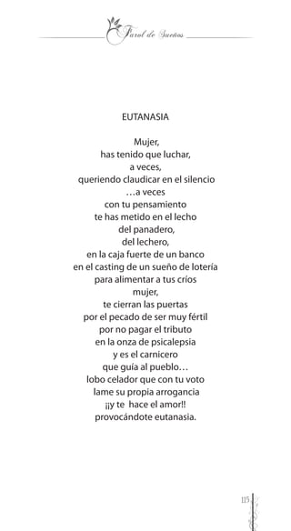 115
EUTANASIA
Mujer,
has tenido que luchar,
a veces,
queriendo claudicar en el silencio
…a veces
con tu pensamiento
te has metido en el lecho
del panadero,
del lechero,
en la caja fuerte de un banco
en el casting de un sueño de lotería
para alimentar a tus críos
mujer,
te cierran las puertas
por el pecado de ser muy fértil
por no pagar el tributo
en la onza de psicalepsia
y es el carnicero
que guía al pueblo…
lobo celador que con tu voto
lame su propia arrogancia
¡¡y te hace el amor!!
provocándote eutanasia.
 
