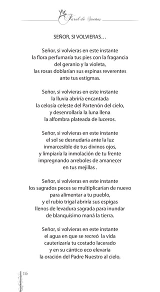 116
SEÑOR, SI VOLVIERAS…
Señor, si volvieras en este instante
la flora perfumaría tus pies con la fragancia
del geranio y la violeta,
las rosas doblarían sus espinas reverentes
ante tus estigmas.
Señor, si volvieras en este instante
la lluvia abriría encantada
la celosía celeste del Partenón del cielo,
y desenrollaría la luna llena
la alfombra plateada de luceros.
Señor, si volvieras en este instante
el sol se desnudaría ante la luz
inmarcesible de tus divinos ojos,
y limpiaría la inmolación de tu frente
impregnando arreboles de amanecer
en tus mejillas .
Señor, si volvieras en este instante
los sagrados peces se multiplicarían de nuevo
para alimentar a tu pueblo,
y el rubio trigal abriría sus espigas
llenos de levadura sagrada para inundar
de blanquísimo maná la tierra.
Señor, si volvieras en este instante
el agua en que se recreó la vida
cauterizaría tu costado lacerado
y en su cántico eco elevaría
la oración del Padre Nuestro al cielo.
 