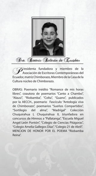 119
P.residenta fundadora y miembro de la
Asociación de Escritoras Contemporáneas del
Ecuador,matrízChimborazo,MiembrodelaCasadela
Cultura núcleo de Chimborazo.
OBRAS: Poemario inédito “Romance de mis horas
libres”, coautora de poemarios “Canto a Chambo”,
“Alausí”, “Riobamba”, “Colta”, “Guano”, publicados
por la AECCH., poemario Fascículo “Antología viva
de Chimborazo”, poemarios “Sueños Compartidos”,
“Sortilegio del alma”, “Madrigal” Colección
Chuquirahua I, Chuquirahua II, triunfadora en
concursos de Himnos a “Pallatanga”, “Escuela Miguel
Angel León Pontón”, “Colegio de Ciencias Pitágoras”,
“Colegio Amelia Gallegos Díaz”,“Colegio 21 de Abril”.
MENCION DE HONOR POR EL POEMA “Riobamba
Reina”.
 