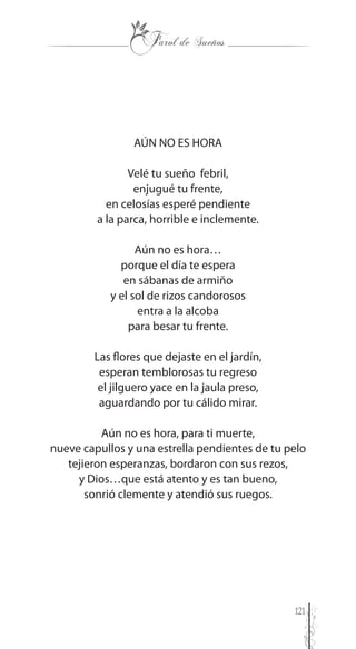 121
AÚN NO ES HORA
Velé tu sueño febril,
enjugué tu frente,
en celosías esperé pendiente
a la parca, horrible e inclemente.
Aún no es hora…
porque el día te espera
en sábanas de armiño
y el sol de rizos candorosos
entra a la alcoba
para besar tu frente.
Las flores que dejaste en el jardín,
esperan temblorosas tu regreso
el jilguero yace en la jaula preso,
aguardando por tu cálido mirar.
Aún no es hora, para ti muerte,
nueve capullos y una estrella pendientes de tu pelo
tejieron esperanzas, bordaron con sus rezos,
y Dios…que está atento y es tan bueno,
sonrió clemente y atendió sus ruegos.
 