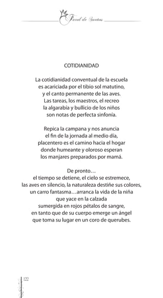 122
COTIDIANIDAD
La cotidianidad conventual de la escuela
es acariciada por el tibio sol matutino,
y el canto permanente de las aves.
Las tareas, los maestros, el recreo
la algarabía y bullicio de los niños
son notas de perfecta sinfonía.
Repica la campana y nos anuncia
el fin de la jornada al medio día,
placentero es el camino hacia el hogar
donde humeante y oloroso esperan
los manjares preparados por mamá.
De pronto…
el tiempo se detiene, el cielo se estremece,
las aves en silencio, la naturaleza destiñe sus colores,
un carro fantasma…arranca la vida de la niña
que yace en la calzada
sumergida en rojos pétalos de sangre,
en tanto que de su cuerpo emerge un ángel
que toma su lugar en un coro de querubes.
 