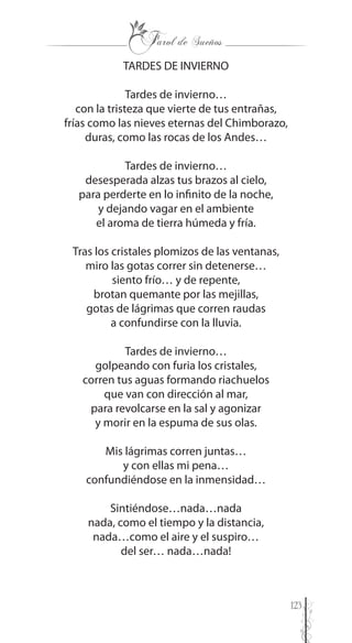 123
TARDES DE INVIERNO
Tardes de invierno…
con la tristeza que vierte de tus entrañas,
frías como las nieves eternas del Chimborazo,
duras, como las rocas de los Andes…
Tardes de invierno…
desesperada alzas tus brazos al cielo,
para perderte en lo infinito de la noche,
y dejando vagar en el ambiente
el aroma de tierra húmeda y fría.
Tras los cristales plomizos de las ventanas,
miro las gotas correr sin detenerse…
siento frío… y de repente,
brotan quemante por las mejillas,
gotas de lágrimas que corren raudas
a confundirse con la lluvia.
Tardes de invierno…
golpeando con furia los cristales,
corren tus aguas formando riachuelos
que van con dirección al mar,
para revolcarse en la sal y agonizar
y morir en la espuma de sus olas.
Mis lágrimas corren juntas…
y con ellas mi pena…
confundiéndose en la inmensidad…
Sintiéndose…nada…nada
nada, como el tiempo y la distancia,
nada…como el aire y el suspiro…
del ser… nada…nada!
 
