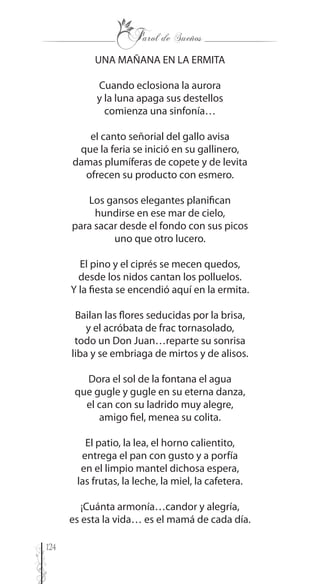 124
UNA MAÑANA EN LA ERMITA
Cuando eclosiona la aurora
y la luna apaga sus destellos
comienza una sinfonía…
el canto señorial del gallo avisa
que la feria se inició en su gallinero,
damas plumíferas de copete y de levita
ofrecen su producto con esmero.
Los gansos elegantes planifican
hundirse en ese mar de cielo,
para sacar desde el fondo con sus picos
uno que otro lucero.
El pino y el ciprés se mecen quedos,
desde los nidos cantan los polluelos.
Y la fiesta se encendió aquí en la ermita.
Bailan las flores seducidas por la brisa,
y el acróbata de frac tornasolado,
todo un Don Juan…reparte su sonrisa
liba y se embriaga de mirtos y de alisos.
Dora el sol de la fontana el agua
que gugle y gugle en su eterna danza,
el can con su ladrido muy alegre,
amigo fiel, menea su colita.
El patio, la lea, el horno calientito,
entrega el pan con gusto y a porfía
en el limpio mantel dichosa espera,
las frutas, la leche, la miel, la cafetera.
¡Cuánta armonía…candor y alegría,
es esta la vida… es el mamá de cada día.
 