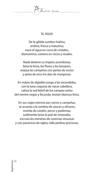 126
EL AGUA
De la gélida cumbre hialina,
andina, fresca y matutina,
nace el agua en cuna de cristales,
diamantina, cantora en riscos y rosales.
Nada detiene su ímpetu asombroso,
besa la brisa, las flores y los bosques,
enjoya las campiñas con perlas de rocíos
y pinta de arco iris alas de mariposas.
En nubes de algodón juega a las escondidas,
con la luna coqueta de nácar cabellera,
calma la sed febril de los campos estíos
del vientre negro y fecundo, brotan blancos lirios.
En sus viajes eternos por cerros y campiñas,
se acuesta a la sombra de sauces y olivares,
vestida de corales, peces y pedrerías,
sutilmente lame la piel de minerales,
escruta las entrañas de cavernas sinuosas
y con paciencia de siglos, talla piedras preciosas.
 