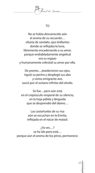 127
TÚ
No se había desvanecido aún
el aroma de su recuerdo…
silueta de sándalo, ojos brillantes
donde se reflejaba la luna,
libremente encadenando a su amor,
porque endiabladamente angelical
era su regazo
y humanamente celestial su amor por ella.
De pronto…atardecieron sus ojos,
irguió su pecho y desplegó sus alas
y como emigrante ave,
surcó por el océano infinito del olvido.
Se fue…pero aún está
en el crepúsculo vesperal de su silencio,
en la hoja pálida y lánguida
que se desprendió del álamo…
Las castañuelas de su risa
aún se escuchan en la Ermita,
reflejada en el nácar de maizal.
¿Ya ves…?
se ha ido pero está…
porque aún el aroma de los pinos, permanece.
 