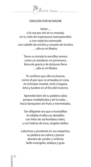 128
ORACIÓN POR MI MADRE
Señor…
si la vez por ahí en tu morada,
en tu cielo de majestuosa mansedumbre
a una viejecita sonrosada
con cabello de armiño y corazón de lumbre
…ella es mi Madre.
Tiene su mirada la sencillez serena
como un atardecer en primavera,
llena de gracia y de dulzuras llena
…ella es mi Madre.
Te confieso que ella era buena,
como el pan que se amasaba en casa,
en el limpio mantel, miel y hogaza,
leño y lumbre en el frío del invierno.
Aprendió bien de tu palabra sabia
porque multiplicaba y de la nada…
hacía banquetes de fruta y mermeladas.
Tan diligente era que a hurtadillas
le robaba el alba sus destellos
con hilos de sol bordaba cielos,
y con hebras de luna, ángeles bellos.
Laboriosa y prudente en sus empeños,
su palabra era salmo y poesía
alondra de candor y sinfonía
bello evangelio, atalaya y guía.
 