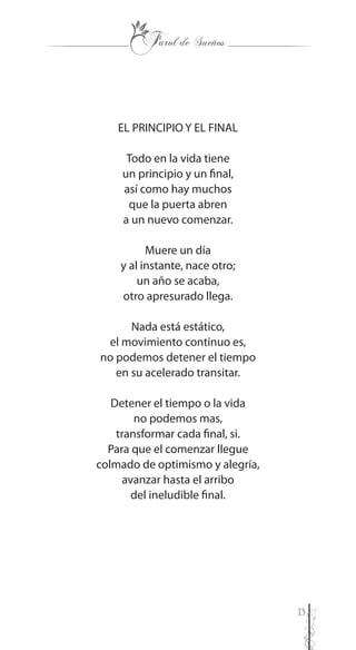 13
EL PRINCIPIO Y EL FINAL
Todo en la vida tiene
un principio y un final,
así como hay muchos
que la puerta abren
a un nuevo comenzar.
Muere un día
y al instante, nace otro;
un año se acaba,
otro apresurado llega.
Nada está estático,
el movimiento continuo es,
no podemos detener el tiempo
en su acelerado transitar.
Detener el tiempo o la vida
no podemos mas,
transformar cada final, si.
Para que el comenzar llegue
colmado de optimismo y alegría,
avanzar hasta el arribo
del ineludible final.
 