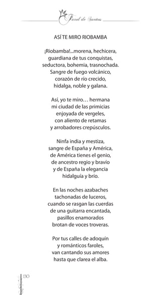 130
ASÍ TE MIRO RIOBAMBA
¡Riobamba!...morena, hechicera,
guardiana de tus conquistas,
seductora, bohemia, trasnochada.
Sangre de fuego volcánico,
corazón de río crecido,
hidalga, noble y galana.
Así, yo te miro… hermana
mi ciudad de las primicias
enjoyada de vergeles,
con aliento de retamas
y arrobadores crepúsculos.
Ninfa india y mestiza,
sangre de España y América,
de América tienes el genio,
de ancestro regio y bravío
y de España la elegancia
hidalguía y brío.
En las noches azabaches
tachonadas de luceros,
cuando se rasgan las cuerdas
de una guitarra encantada,
pasillos enamorados
brotan de voces troveras.
Por tus calles de adoquín
y románticos faroles,
van cantando sus amores
hasta que clarea el alba.
 