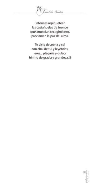 131
Entonces repiquetean
las castañuelas de bronce
que anuncian recogimiento,
proclaman la paz del alma.
Te viste de arena y sol
con chal de tul y leyendas,
¡eres.., plegaria y dulzor
himno de gracia y grandeza.!!!
 