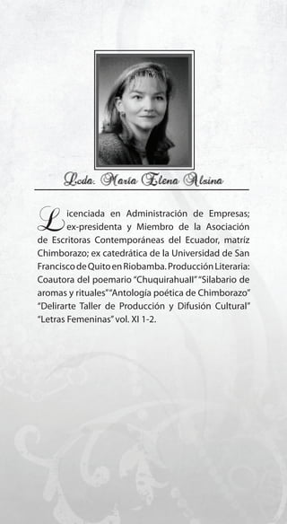 133
Licenciada en Administración de Empresas;
ex-presidenta y Miembro de la Asociación
de Escritoras Contemporáneas del Ecuador, matríz
Chimborazo; ex catedrática de la Universidad de San
FranciscodeQuitoenRiobamba.ProducciónLiteraria:
Coautora del poemario “ChuquirahuaII”“Silabario de
aromas y rituales”“Antología poética de Chimborazo”
“Delirarte Taller de Producción y Difusión Cultural”
“Letras Femeninas”vol. XI 1-2.
 