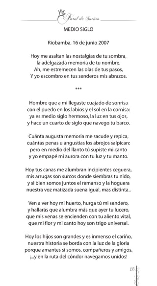 135
MEDIO SIGLO
Riobamba, 16 de junio 2007
Hoy me asaltan las nostalgias de tu sombra,
la adelgazada memoria de tu nombre.
Ah, me estremecen las olas de tus pasos,
Y yo escombro en tus senderos mis abrazos.
***
Hombre que a mi llegaste cuajado de sonrisa
con el puedo en los labios y el sol en la cornisa:
ya es medio siglo hermoso, la luz en tus ojos,
y hace un cuarto de siglo que navego tu barco.
Cuánta augusta memoria me sacude y repica,
cuántas penas u angustias los abrojos salpican:
pero en medio del llanto tú supiste mi canto
y yo empapé mi aurora con tu luz y tu manto.
Hoy tus canas me alumbran incipientes ceguera,
mis arrugas son surcos donde siembras tu nido,
y si bien somos juntos el remanso y la hoguera
nuestra voz matizada suena igual, mas distinta..
Ven a ver hoy mi huerto, hurga tú mi sendero,
y hallarás que alumbra más que ayer tu lucero,
que mis venas se encienden con tu aliento vital,
que mi flor y mi canto hoy son trigo universal.
Hoy los hijos son grandes y es inmenso el cariño,
nuestra historia se borda con la luz de la gloria
porque amantes sí somos, compañeros y amigos,
¡...y en la ruta del cóndor navegamos unidos!
 
