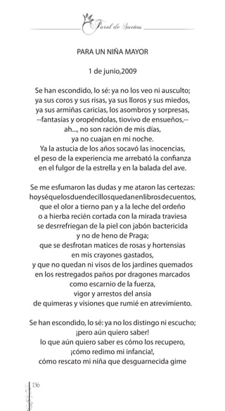 136
PARA UN NIÑA MAYOR
1 de junio,2009
Se han escondido, lo sé: ya no los veo ni ausculto;
ya sus coros y sus risas, ya sus lloros y sus miedos,
ya sus armiñas caricias, los asombros y sorpresas,
--fantasías y oropéndolas, tiovivo de ensueños,--
ah..., no son ración de mis días,
ya no cuajan en mi noche.
Ya la astucia de los años socavó las inocencias,
el peso de la experiencia me arrebató la confianza
en el fulgor de la estrella y en la balada del ave.
Se me esfumaron las dudas y me ataron las certezas:
hoyséquelosduendecillosquedanenlibrosdecuentos,
que el olor a tierno pan y a la leche del ordeño
o a hierba recién cortada con la mirada traviesa
se desrrefriegan de la piel con jabón bactericida
y no de heno de Praga;
que se desfrotan matices de rosas y hortensias
en mis crayones gastados,
y que no quedan ni visos de los jardines quemados
en los restregados paños por dragones marcados
como escarnio de la fuerza,
vigor y arrestos del ansia
de quimeras y visiones que rumié en atrevimiento.
Se han escondido, lo sé: ya no los distingo ni escucho;
¡pero aún quiero saber!
lo que aún quiero saber es cómo los recupero,
¡cómo redimo mi infancia!,
cómo rescato mi niña que desguarnecida gime
 