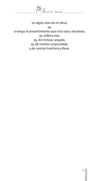 137
en algún sitio de mi alma;
ay,
si tengo el presentimiento que está sola y desolada,
ay, solitica mía,
ay, de tristeza cargada,
ay, de miedos sorprendida,
y de caricias huérfana y llana.
 