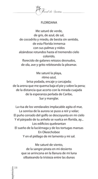 138
FLORIDANA
Me saturé de verde,
de gris, de azul, de sal,
de cocodrilo y miedo, de bestia sin sentido,
de esta Florida inmensa
con sus palmas y nidos
alzándose rotundos hasta el tremendo cielo
colorido,
florecido de galanes retozos desnudos,
de ola, ave y grito rebiteando la pleamar.
Me saturé la playa,
ritmo azul,
brisa yodada, encaje y carcajada;
de la arena que me quema baja el pie y sobre la pena;
de la distancia que acorto con la mirada cuajada
de la esperanza perlada de Caribe,
Sur y manglar.
La risa de los vendavales implacable agita el mar,
La sonrisa de la aurora se puso a reír y volar;
El puño cerrado del golfo se descoyunta en mi cielo
Y el párpado de tu anhelo se vuelca en florida, ay...
Los edificios quebrantan
El sueño de la luciérnaga y de los tortugas mansas
En Okeechobee
Y en el piélago de mi lamento y mi sal.
Me saturé de viento,
de la sangre pirata en mi desierto
que se arrincona en la llanura de mi luna
silbateando la tristeza entre las dunas
 