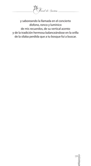 139
y saboreando la llamada en el concierto
dísfono, ronco y lumínico
de mis recuerdos, de su vertical acento
y de la tradición hermosa balanceándose en la orilla
de la sílaba perdida que a tu bosque fui a buscar.
 