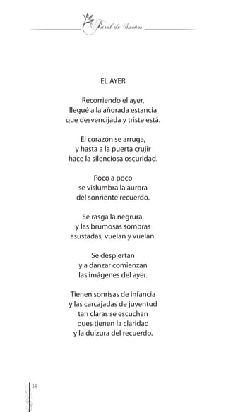 14
EL AYER
Recorriendo el ayer,
llegué a la añorada estancia
que desvencijada y triste está.
El corazón se arruga,
y hasta a la puerta crujir
hace la silenciosa oscuridad.
Poco a poco
se vislumbra la aurora
del sonriente recuerdo.
Se rasga la negrura,
y las brumosas sombras
asustadas, vuelan y vuelan.
Se despiertan
y a danzar comienzan
las imágenes del ayer.
Tienen sonrisas de infancia
y las carcajadas de juventud
tan claras se escuchan
pues tienen la claridad
y la dulzura del recuerdo.
 