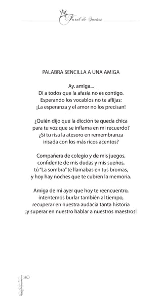 140
PALABRA SENCILLA A UNA AMIGA
Ay. amiga...
Di a todos que la afasia no es contigo.
Esperando los vocablos no te aflijas:
¡La esperanza y el amor no los precisan!
¿Quién dijo que la dicción te queda chica
para tu voz que se inflama en mi recuerdo?
¿Si tu risa la atesoro en remembranza
irisada con los más ricos acentos?
Compañera de colegio y de mis juegos,
confidente de mis dudas y mis sueños,
tú“La sombra”te llamabas en tus bromas,
y hoy hay noches que te cubren la memoria.
Amiga de mi ayer que hoy te reencuentro,
intentemos burlar también al tiempo,
recuperar en nuestra audacia tanta historia
¡y superar en nuestro hablar a nuestros maestros!
 