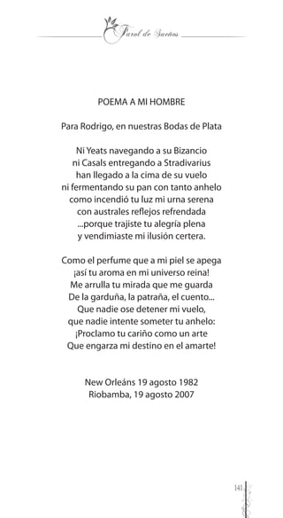 141
POEMA A MI HOMBRE
Para Rodrigo, en nuestras Bodas de Plata
Ni Yeats navegando a su Bizancio
ni Casals entregando a Stradivarius
han llegado a la cima de su vuelo
ni fermentando su pan con tanto anhelo
como incendió tu luz mi urna serena
con australes reflejos refrendada
...porque trajiste tu alegría plena
y vendimiaste mi ilusión certera.
Como el perfume que a mi piel se apega
¡así tu aroma en mi universo reina!
Me arrulla tu mirada que me guarda
De la garduña, la patraña, el cuento...
Que nadie ose detener mi vuelo,
que nadie intente someter tu anhelo:
¡Proclamo tu cariño como un arte
Que engarza mi destino en el amarte!
New Orleáns 19 agosto 1982
Riobamba, 19 agosto 2007
 