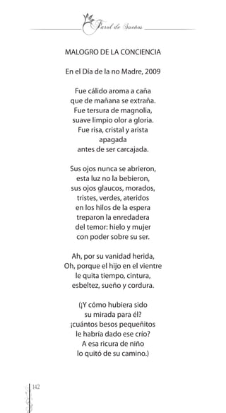 142
MALOGRO DE LA CONCIENCIA
En el Día de la no Madre, 2009
Fue cálido aroma a caña
que de mañana se extraña.
Fue tersura de magnolia,
suave limpio olor a gloria.
Fue risa, cristal y arista
apagada
antes de ser carcajada.
Sus ojos nunca se abrieron,
esta luz no la bebieron,
sus ojos glaucos, morados,
tristes, verdes, ateridos
en los hilos de la espera
treparon la enredadera
del temor: hielo y mujer
con poder sobre su ser.
Ah, por su vanidad herida,
Oh, porque el hijo en el vientre
le quita tiempo, cintura,
esbeltez, sueño y cordura.
(¡Y cómo hubiera sido
su mirada para él?
¡cuántos besos pequeñitos
le habría dado ese crío?
A esa ricura de niño
lo quitó de su camino.)
 