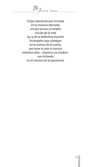 143
Ciega esperanza que irrumpe
en la mañana derruida,
circuye terroso el amplio
círculo de la vida
ay, iy de la definitiva muerte!
Arcángeles que cabalgan
en la sonrisa de la suerte,
por tasar ni arte ni ciencia
mientras ellas –claustros no madres-
van tiritando
en el cosmos de la apariencia.
 