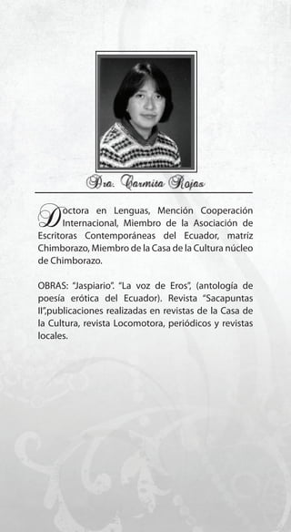 145
Doctora en Lenguas, Mención Cooperación
Internacional, Miembro de la Asociación de
Escritoras Contemporáneas del Ecuador, matríz
Chimborazo, Miembro de la Casa de la Cultura núcleo
de Chimborazo.
OBRAS: “Jaspiario”. “La voz de Eros”, (antología de
poesía erótica del Ecuador). Revista “Sacapuntas
II”,publicaciones realizadas en revistas de la Casa de
la Cultura, revista Locomotora, periódicos y revistas
locales.
 