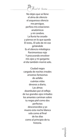 147
No dejes que se llene
el alma de silencio
el asqueroso silencio
me persigue,
perfora mis estaciones
anatómicas
y mi cerebro.
La lluvia ha cesado
y pienso en lo que queda
El resto,. El solo de mi voz
gritándole
Es el silencio mitológico
Parsimonioso rojo
Y procurando envolver
mis ojos y mi garganta
el día también morirá solo.
Ciudad negra
cargada de noches irreales
arrastras fantasmas
de asfalto
cuántas vidas
devoras a diario,
Las almas
deambulan por el reflejo
de tus grandes ojos irritados
los amantes caminan sobre
tu negra piel como dos
perfectos
desconocidos y yo
muero esta noche blanca
sola como al final
de los días
como al principio de tu
historia.
 